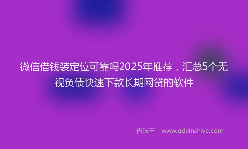 微信借钱装定位可靠吗2025年推荐，汇总5个无视负债快速下款长期网贷的软件