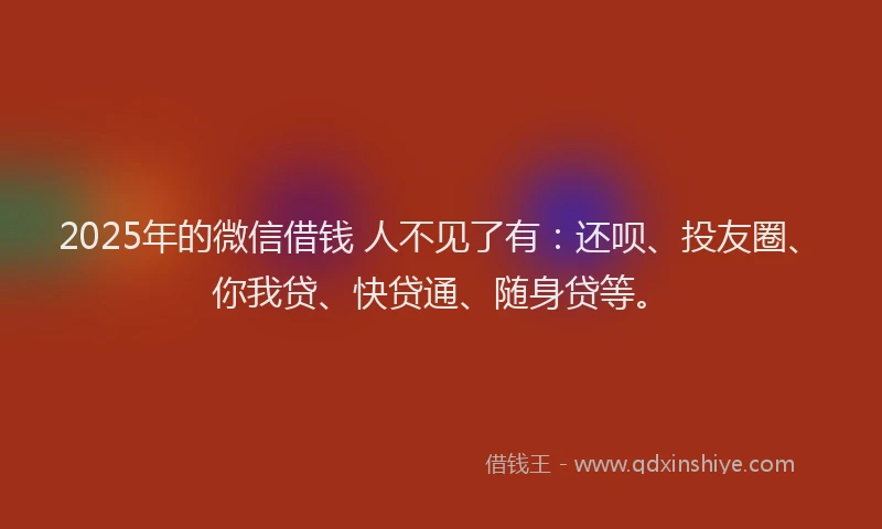 2025年的微信借钱 人不见了有：还呗、投友圈、你我贷、快贷通、随身贷等。
