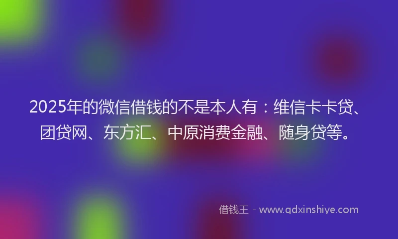 2025年的微信借钱的不是本人有：维信卡卡贷、团贷网、东方汇、中原消费金融、随身贷等。