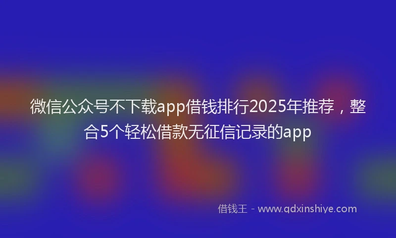 微信公众号不下载app借钱排行2025年推荐，整合5个轻松借款无征信记录的app
