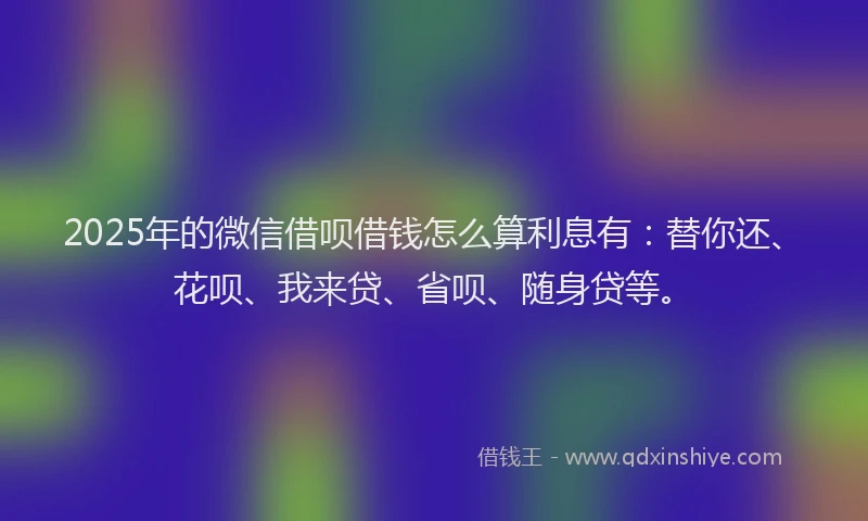 2025年的微信借呗借钱怎么算利息有：替你还、花呗、我来贷、省呗、随身贷等。