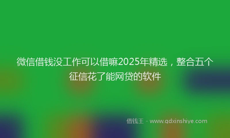 微信借钱没工作可以借嘛2025年精选，整合五个征信花了能网贷的软件