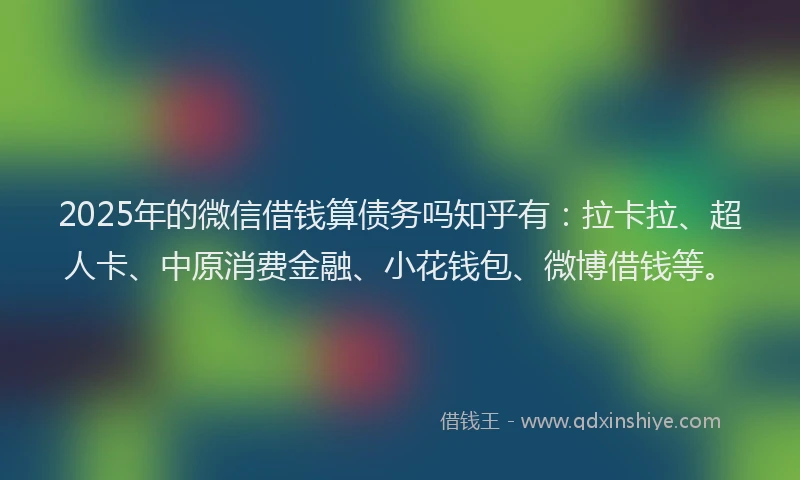 2025年的微信借钱算债务吗知乎有：拉卡拉、超人卡、中原消费金融、小花钱包、微博借钱等。