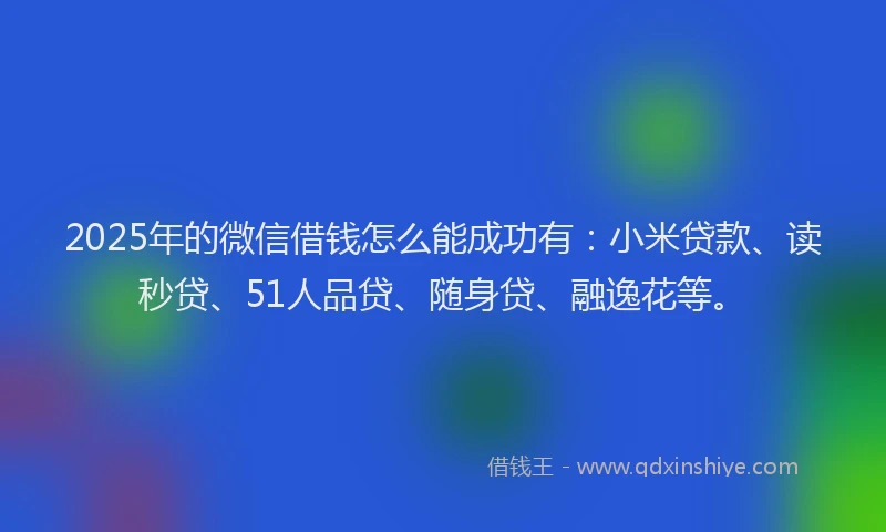 2025年的微信借钱怎么能成功有：小米贷款、读秒贷、51人品贷、随身贷、融逸花等。