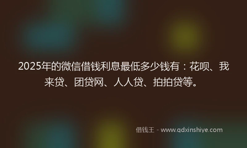 2025年的微信借钱利息最低多少钱有：花呗、我来贷、团贷网、人人贷、拍拍贷等。