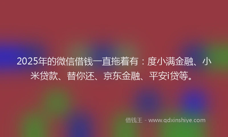 2025年的微信借钱一直拖着有：度小满金融、小米贷款、替你还、京东金融、平安i贷等。