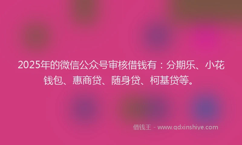 2025年的微信公众号审核借钱有：分期乐、小花钱包、惠商贷、随身贷、柯基贷等。