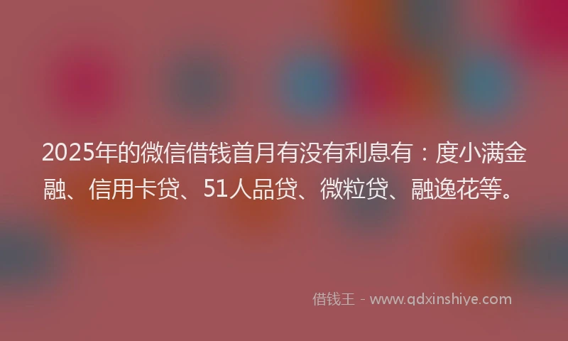 2025年的微信借钱首月有没有利息有：度小满金融、信用卡贷、51人品贷、微粒贷、融逸花等。