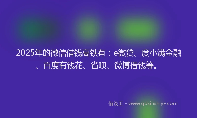2025年的微信借钱高铁有：e微贷、度小满金融、百度有钱花、省呗、微博借钱等。