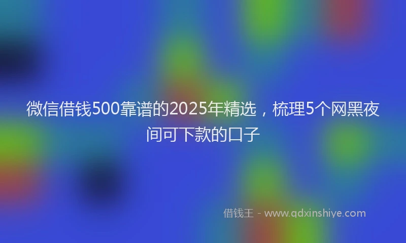 微信借钱500靠谱的2025年精选，梳理5个网黑夜间可下款的口子