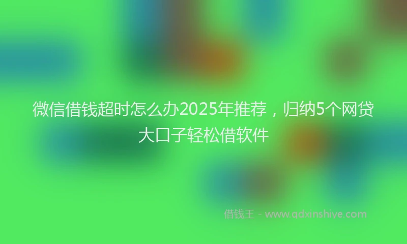 微信借钱超时怎么办2025年推荐，归纳5个网贷大口子轻松借软件