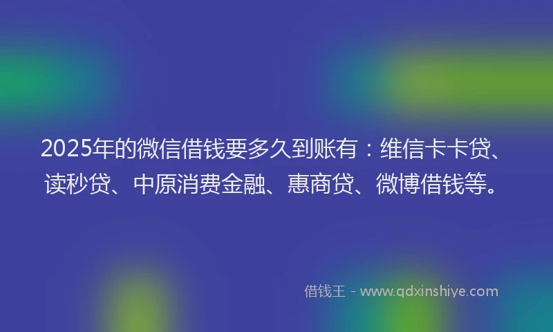 2025年的微信借钱要多久到账有：维信卡卡贷、读秒贷、中原消费金融、惠商贷、微博借钱等。