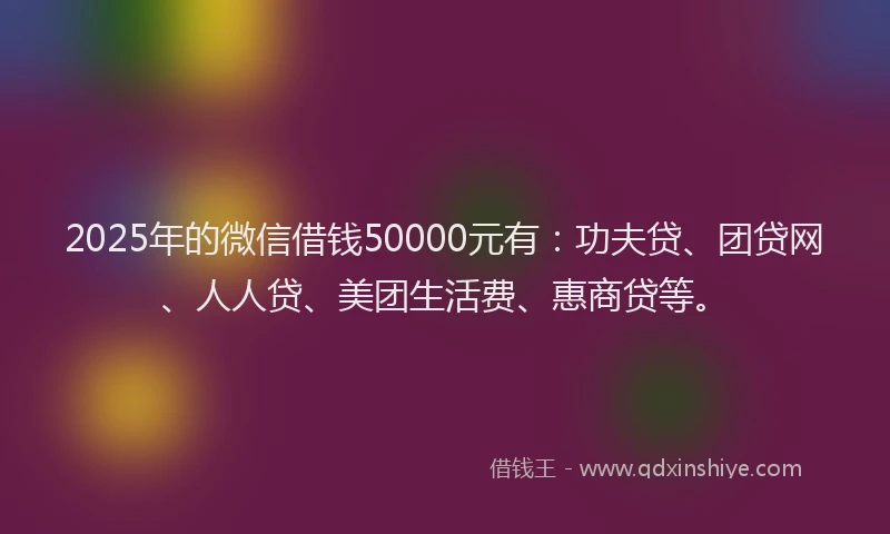 2025年的微信借钱50000元有：功夫贷、团贷网、人人贷、美团生活费、惠商贷等。