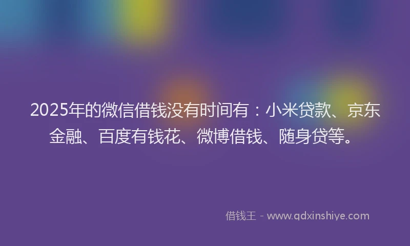 2025年的微信借钱没有时间有：小米贷款、京东金融、百度有钱花、微博借钱、随身贷等。