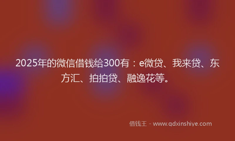 2025年的微信借钱给300有：e微贷、我来贷、东方汇、拍拍贷、融逸花等。