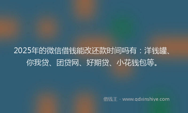 2025年的微信借钱能改还款时间吗有：洋钱罐、你我贷、团贷网、好期贷、小花钱包等。