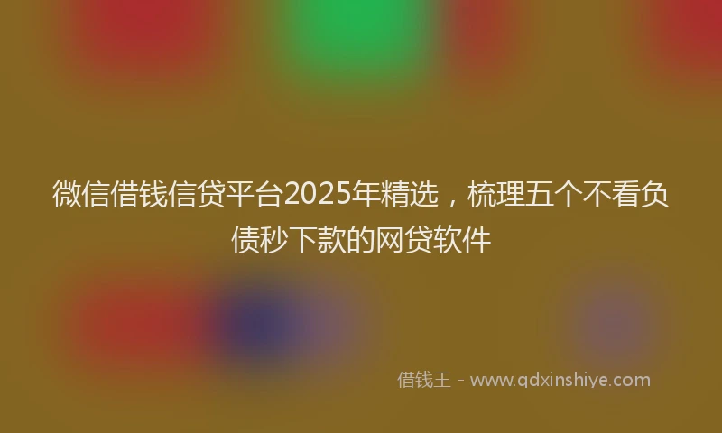 微信借钱信贷平台2025年精选，梳理五个不看负债秒下款的网贷软件