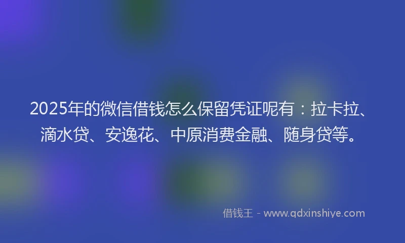 2025年的微信借钱怎么保留凭证呢有：拉卡拉、滴水贷、安逸花、中原消费金融、随身贷等。