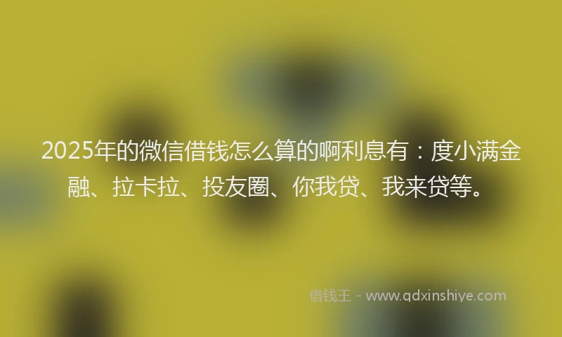 2025年的微信借钱怎么算的啊利息有：度小满金融、拉卡拉、投友圈、你我贷、我来贷等。