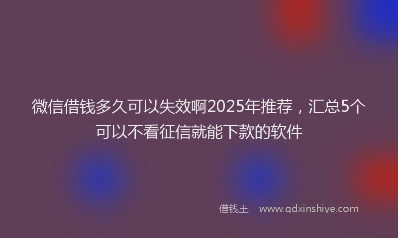 微信借钱多久可以失效啊2025年推荐，汇总5个可以不看征信就能下款的软件