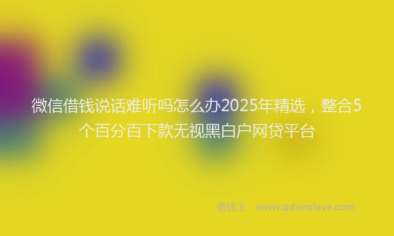 微信借钱说话难听吗怎么办2025年精选，整合5个百分百下款无视黑白户网贷平台