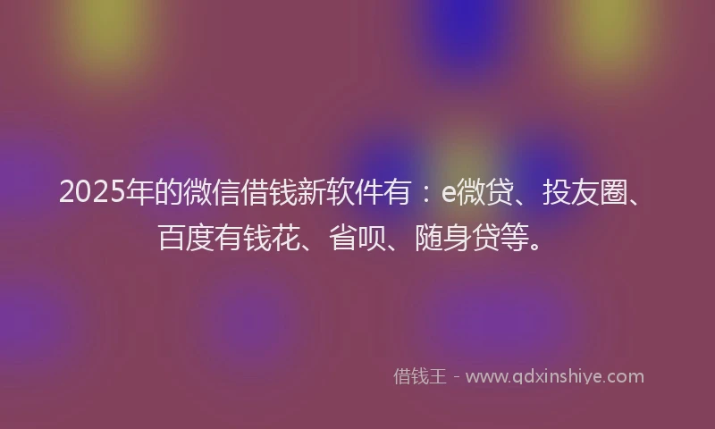 2025年的微信借钱新软件有：e微贷、投友圈、百度有钱花、省呗、随身贷等。
