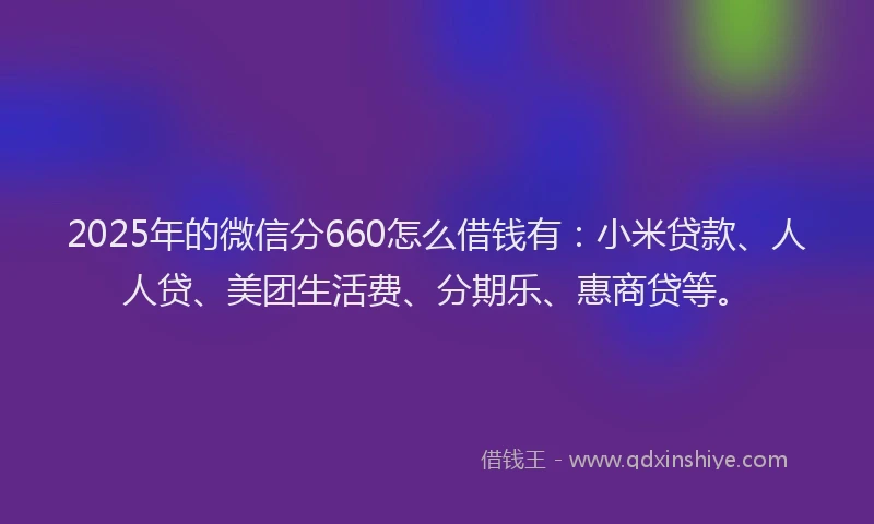 2025年的微信分660怎么借钱有：小米贷款、人人贷、美团生活费、分期乐、惠商贷等。