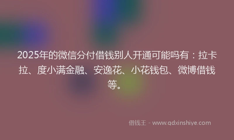 2025年的微信分付借钱别人开通可能吗有：拉卡拉、度小满金融、安逸花、小花钱包、微博借钱等。
