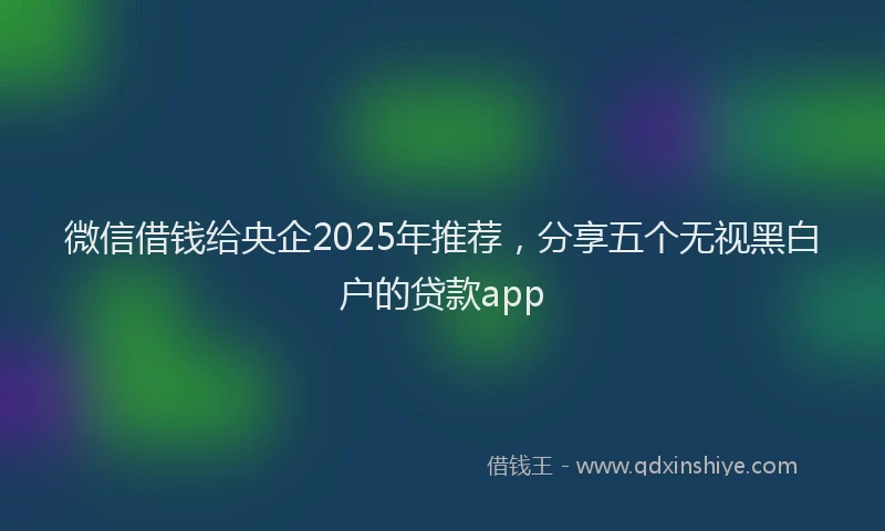 微信借钱给央企2025年推荐，分享五个无视黑白户的贷款app