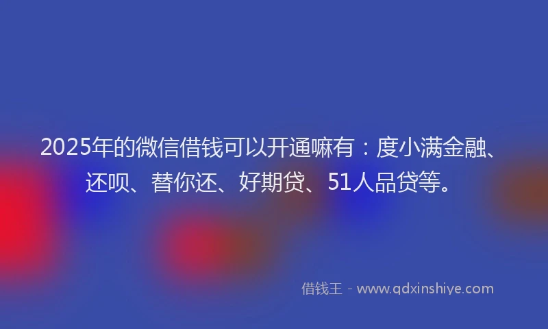 2025年的微信借钱可以开通嘛有：度小满金融、还呗、替你还、好期贷、51人品贷等。