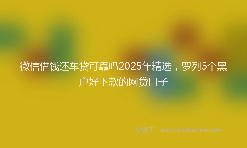 微信借钱还车贷可靠吗2025年精选，罗列5个黑户好下款的网贷口子