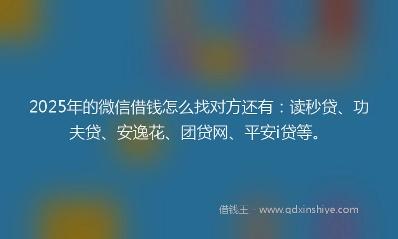2025年的微信借钱怎么找对方还有：读秒贷、功夫贷、安逸花、团贷网、平安i贷等。