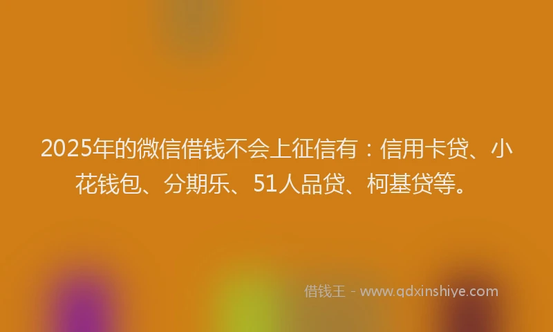 2025年的微信借钱不会上征信有：信用卡贷、小花钱包、分期乐、51人品贷、柯基贷等。