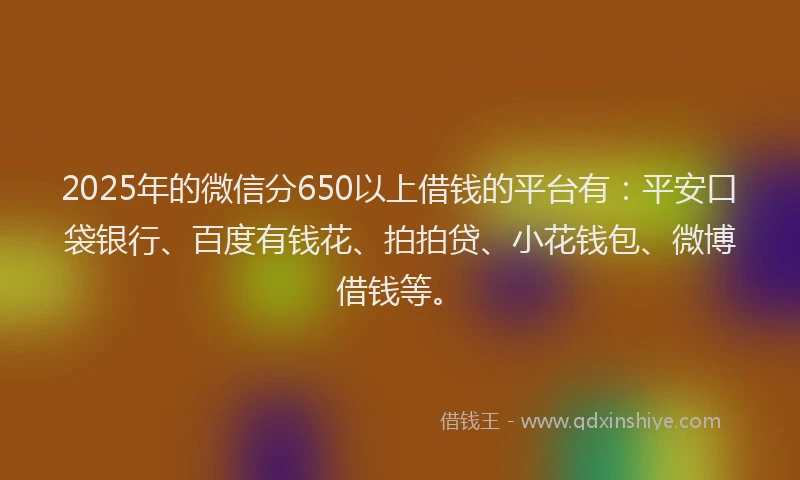2025年的微信分650以上借钱的平台有：平安口袋银行、百度有钱花、拍拍贷、小花钱包、微博借钱等。