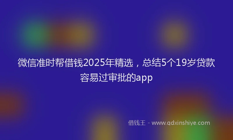微信准时帮借钱2025年精选，总结5个19岁贷款容易过审批的app