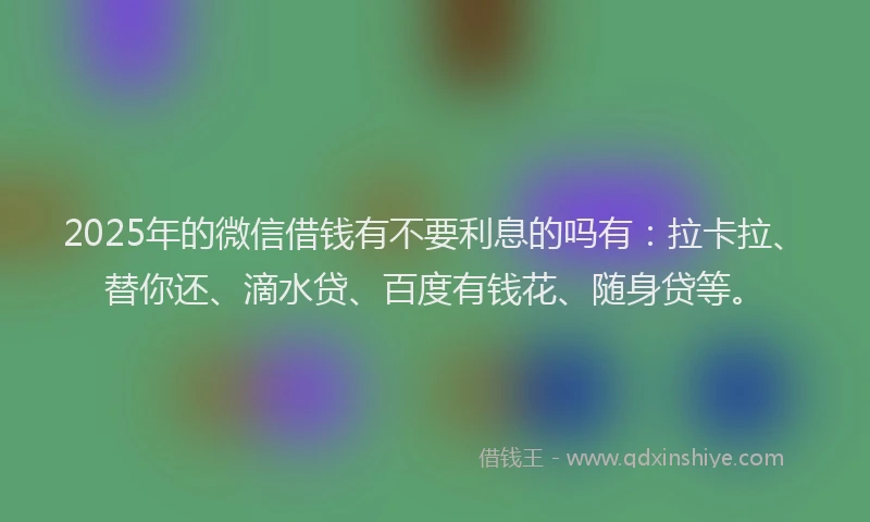 2025年的微信借钱有不要利息的吗有：拉卡拉、替你还、滴水贷、百度有钱花、随身贷等。