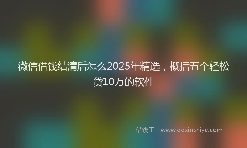 微信借钱结清后怎么2025年精选，概括五个轻松贷10万的软件