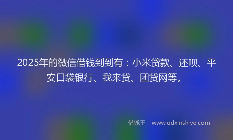 2025年的微信借钱到到有：小米贷款、还呗、平安口袋银行、我来贷、团贷网等。