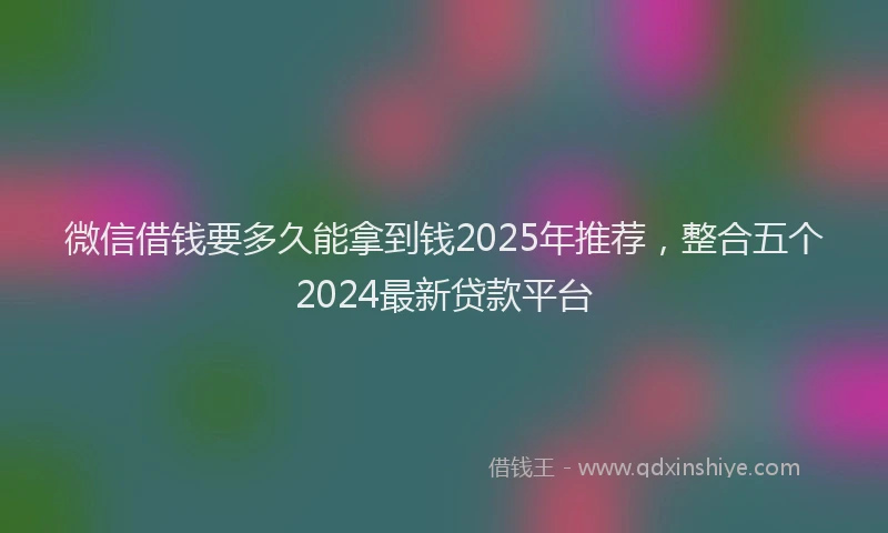 微信借钱要多久能拿到钱2025年推荐，整合五个2024最新贷款平台