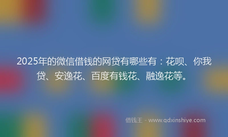 2025年的微信借钱的网贷有哪些有：花呗、你我贷、安逸花、百度有钱花、融逸花等。