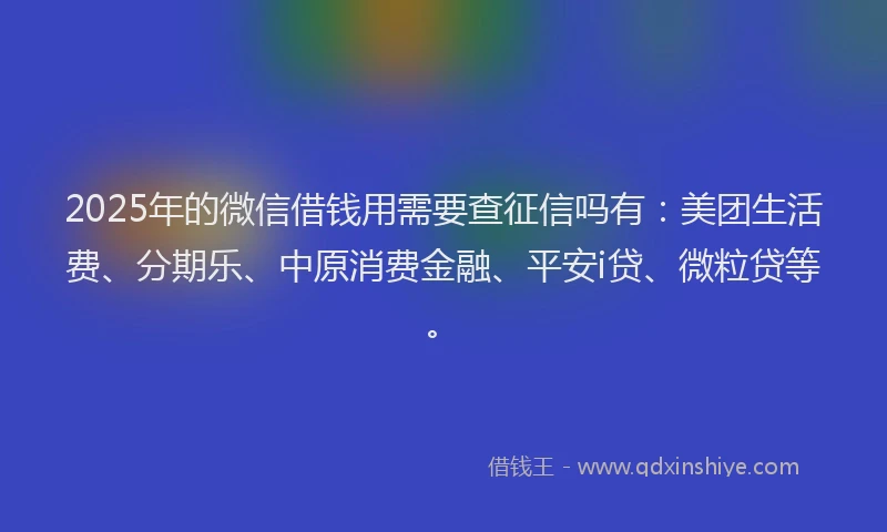 2025年的微信借钱用需要查征信吗有：美团生活费、分期乐、中原消费金融、平安i贷、微粒贷等。