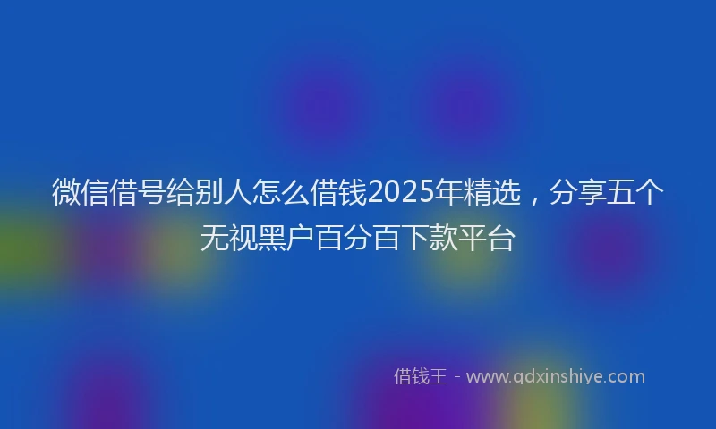 微信借号给别人怎么借钱2025年精选，分享五个无视黑户百分百下款平台