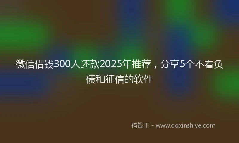 微信借钱300人还款2025年推荐，分享5个不看负债和征信的软件