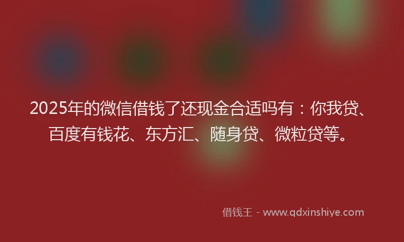 2025年的微信借钱了还现金合适吗有：你我贷、百度有钱花、东方汇、随身贷、微粒贷等。