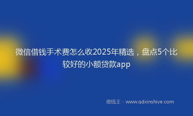 微信借钱手术费怎么收2025年精选，盘点5个比较好的小额贷款app