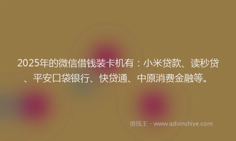 2025年的微信借钱装卡机有：小米贷款、读秒贷、平安口袋银行、快贷通、中原消费金融等。