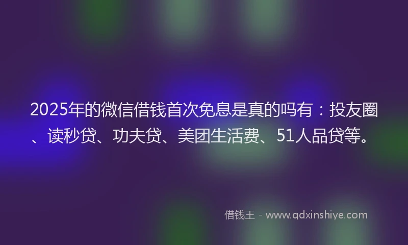 2025年的微信借钱首次免息是真的吗有：投友圈、读秒贷、功夫贷、美团生活费、51人品贷等。