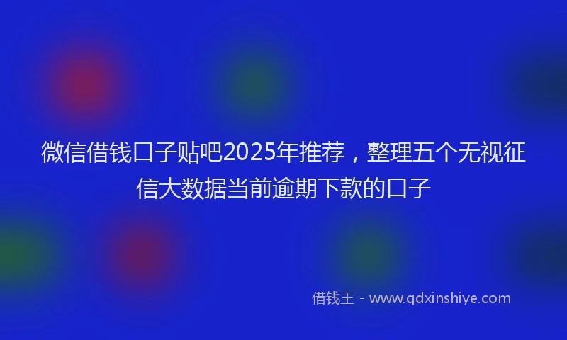 微信借钱口子贴吧2025年推荐，整理五个无视征信大数据当前逾期下款的口子