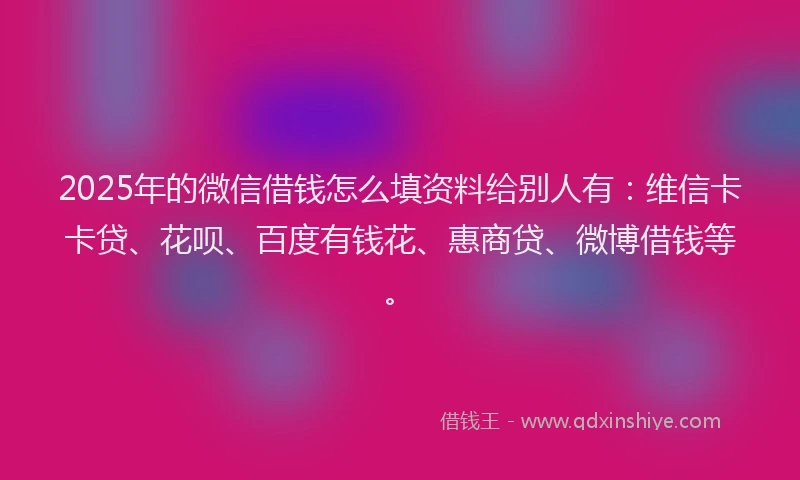 2025年的微信借钱怎么填资料给别人有：维信卡卡贷、花呗、百度有钱花、惠商贷、微博借钱等。