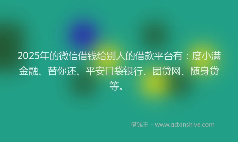2025年的微信借钱给别人的借款平台有：度小满金融、替你还、平安口袋银行、团贷网、随身贷等。